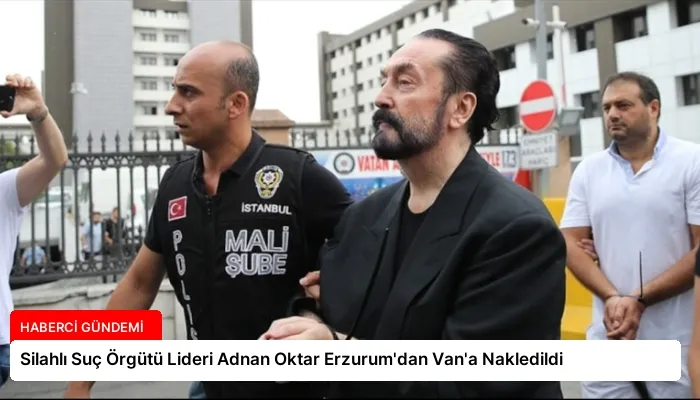 Silahlı Suç Örgütü Lideri Adnan Oktar Erzurum’dan Van’a Nakledildi
