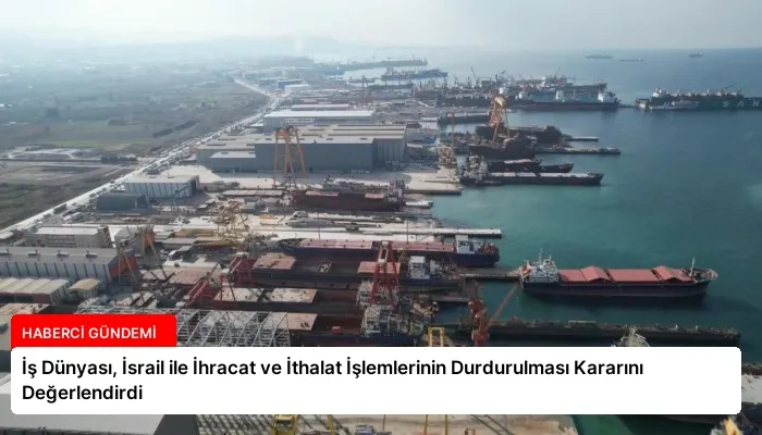 İş Dünyası, İsrail ile İhracat ve İthalat İşlemlerinin Durdurulması Kararını Değerlendirdi
