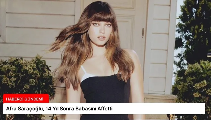 Afra Saraçoğlu, 14 Yıl Sonra Babasını Affetti