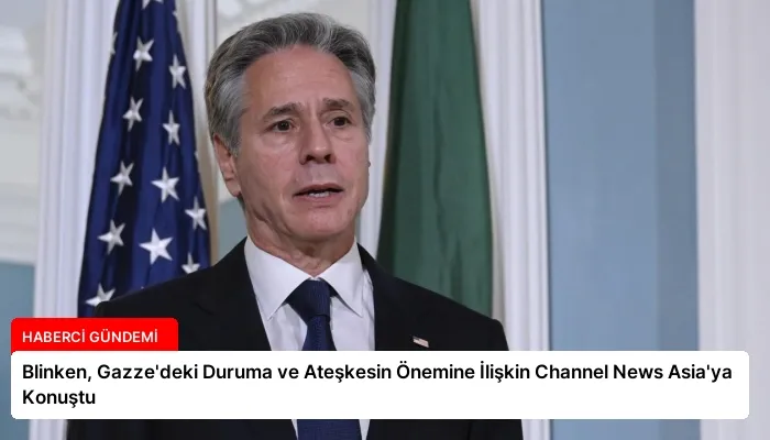 Blinken, Gazze’deki Duruma ve Ateşkesin Önemine İlişkin Channel News Asia’ya Konuştu