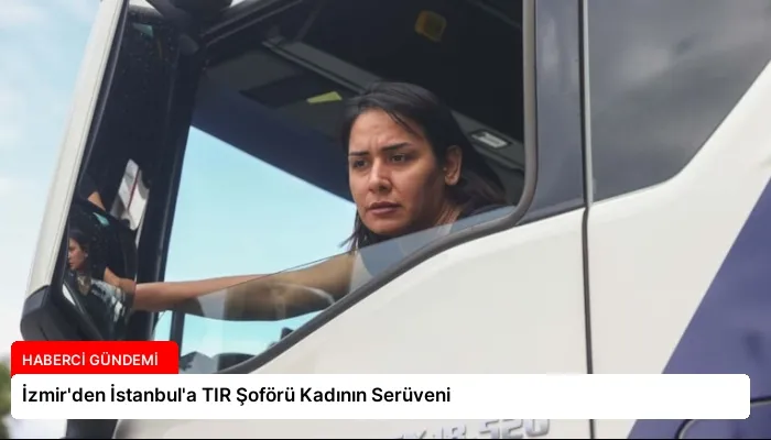 İzmir’den İstanbul’a TIR Şoförü Kadının Serüveni