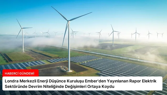 Londra Merkezli Enerji Düşünce Kuruluşu Ember’den Yayınlanan Rapor Elektrik Sektöründe Devrim Niteliğinde Değişimleri Ortaya Koydu