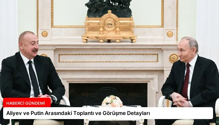 Aliyev ve Putin Arasındaki Toplantı ve Görüşme Detayları