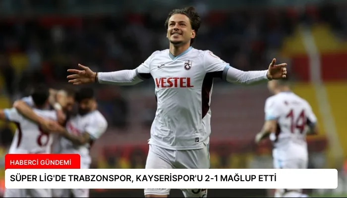 SÜPER LİG’DE TRABZONSPOR, KAYSERİSPOR’U 2-1 MAĞLUP ETTİ
