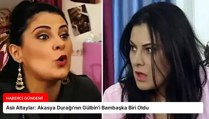 Aslı Altaylar: Akasya Durağı’nın Gülbin’i Bambaşka Biri Oldu