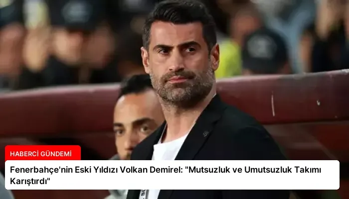 Fenerbahçe’nin Eski Yıldızı Volkan Demirel: “Mutsuzluk ve Umutsuzluk Takımı Karıştırdı”