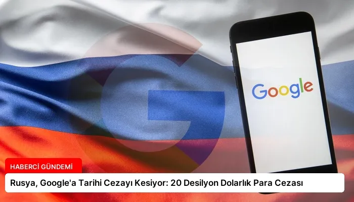 Rusya, Google’a Tarihi Cezayı Kesiyor: 20 Desilyon Dolarlık Para Cezası