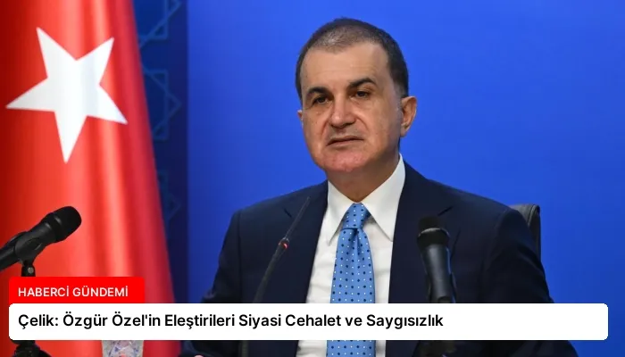 Çelik: Özgür Özel’in Eleştirileri Siyasi Cehalet ve Saygısızlık