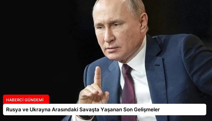 Rusya ve Ukrayna Arasındaki Savaşta Yaşanan Son Gelişmeler