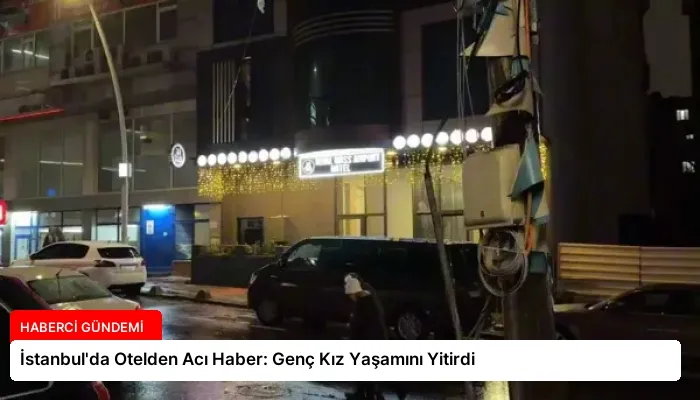 İstanbul’da Otelden Acı Haber: Genç Kız Yaşamını Yitirdi
