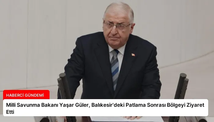 Milli Savunma Bakanı Yaşar Güler, Balıkesir’deki Patlama Sonrası Bölgeyi Ziyaret Etti