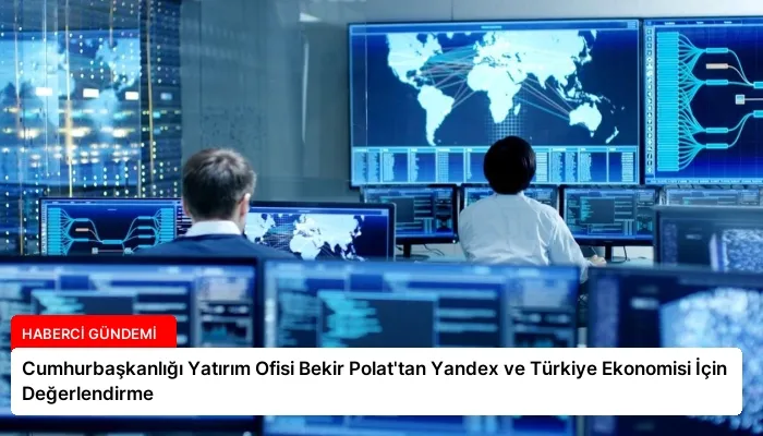 Cumhurbaşkanlığı Yatırım Ofisi Bekir Polat’tan Yandex ve Türkiye Ekonomisi İçin Değerlendirme