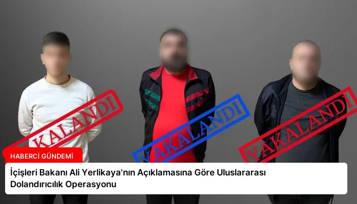 İçişleri Bakanı Ali Yerlikaya’nın Açıklamasına Göre Uluslararası Dolandırıcılık Operasyonu