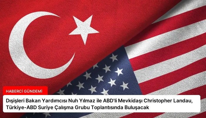 Dışişleri Bakan Yardımcısı Nuh Yılmaz ile ABD’li Mevkidaşı Christopher Landau, Türkiye-ABD Suriye Çalışma Grubu Toplantısında Buluşacak