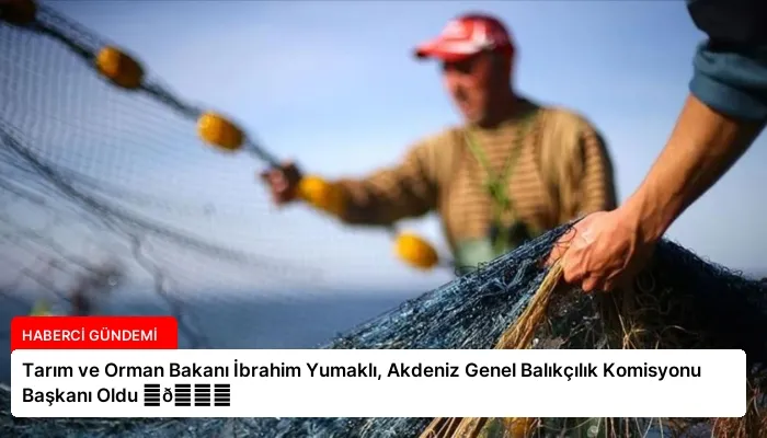 Tarım ve Orman Bakanı İbrahim Yumaklı, Akdeniz Genel Balıkçılık Komisyonu Başkanı Oldu ⏬👇