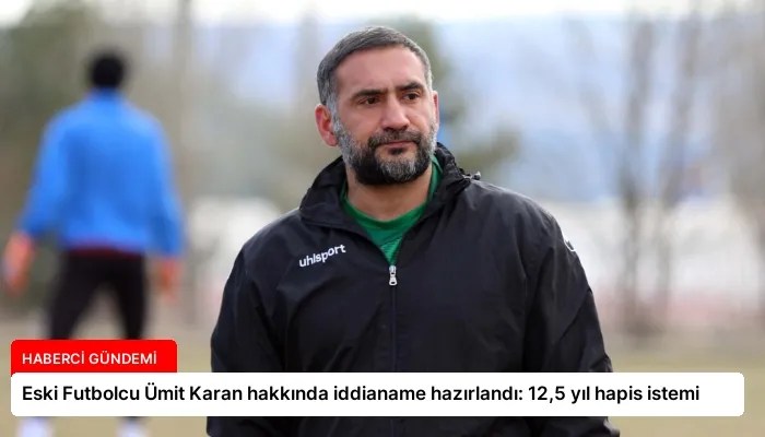 Eski Futbolcu Ümit Karan hakkında iddianame hazırlandı: 12,5 yıl hapis istemi