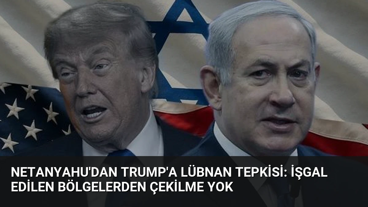 Netanyahu’dan Trump’a Lübnan Tepkisi: İşgal Edilen Bölgelerden Çekilme Yok