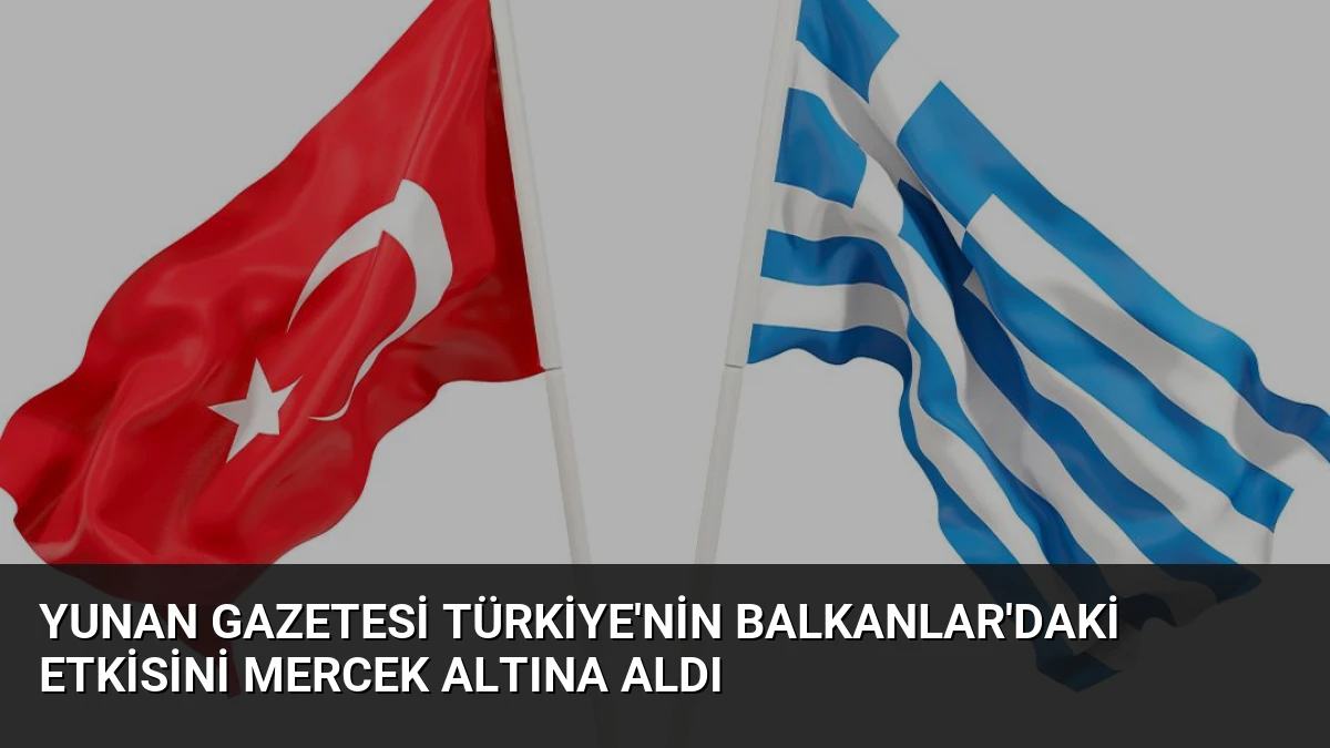Yunan Gazetesi Türkiye’nin Balkanlar’daki Etkisini Mercek Altına Aldı