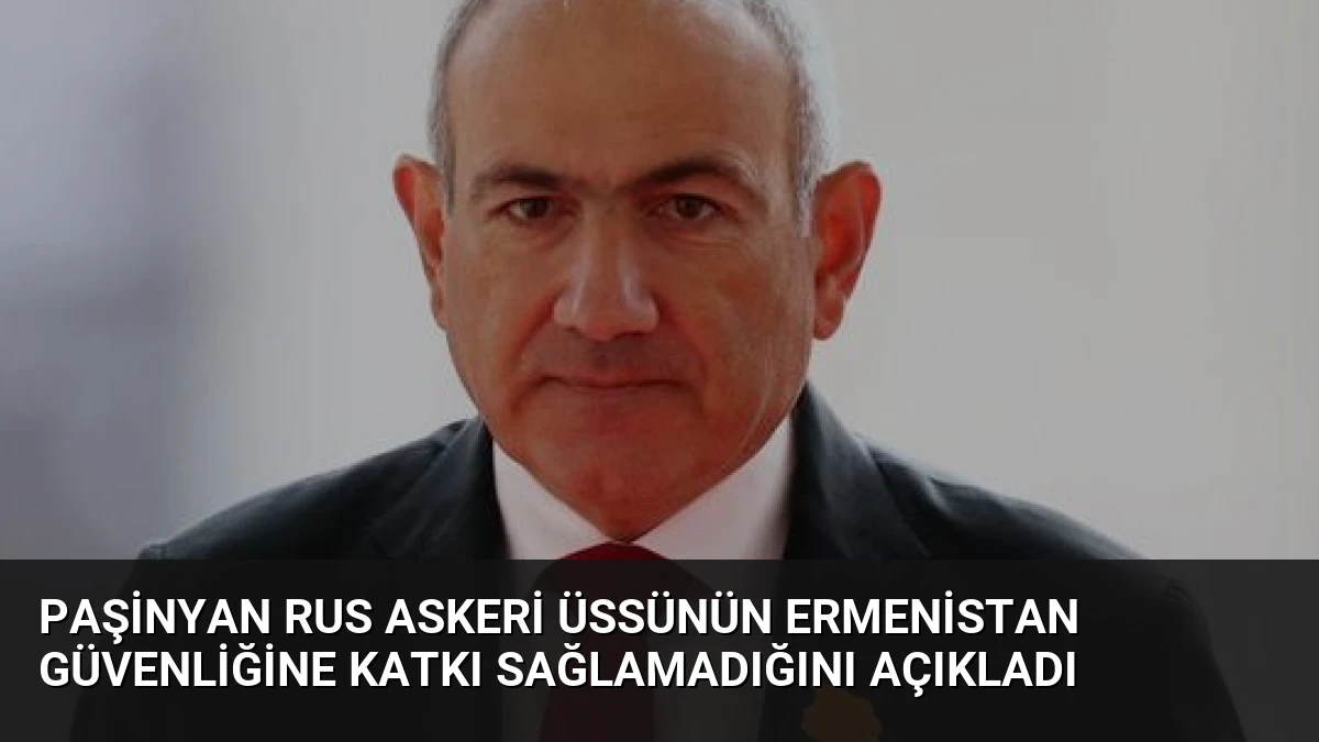 Paşinyan Rus Askeri Üssünün Ermenistan Güvenliğine Katkı Sağlamadığını Açıkladı